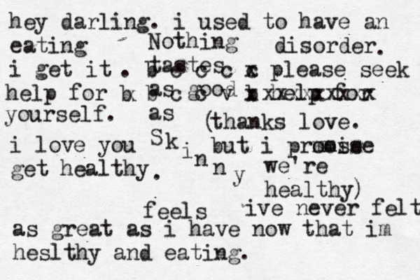 Nothing tastes as good as S k i n n y feels hey darling. i used to have an eating disorder i get it . . b c c c c x please seek help for b b c c v b x help for xxxxxxxxx x yourself. i love you get healthy . ive never felt as great as i have now that im heslthy and eating. thanks love. but i prmose omise we're healthy) (