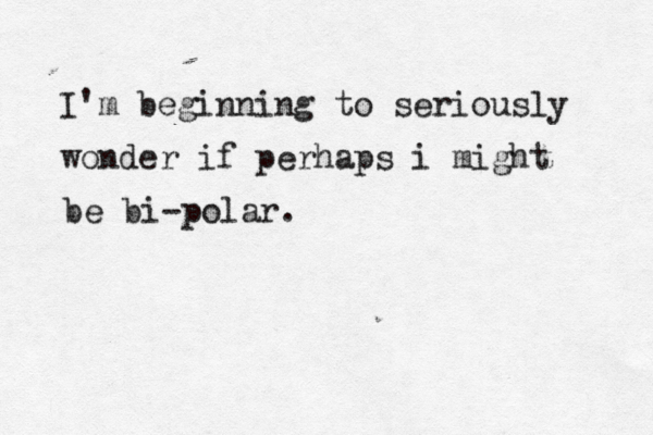 I'm beginning to seriously wonder if perhaps i might be bi-polar.
