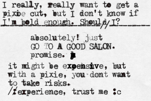 I really, really want to get a pixo ie cut, but I don't know if I'm bold enough. Should I? ----------------------//--------- absolutely! just GO TO A GOOD SALON. promise. m y y y z c a k l n it might be exoebsiv xc p pen n n i ive, but with a pixie, you dont want to take risks. /: /experience, trust me :c 