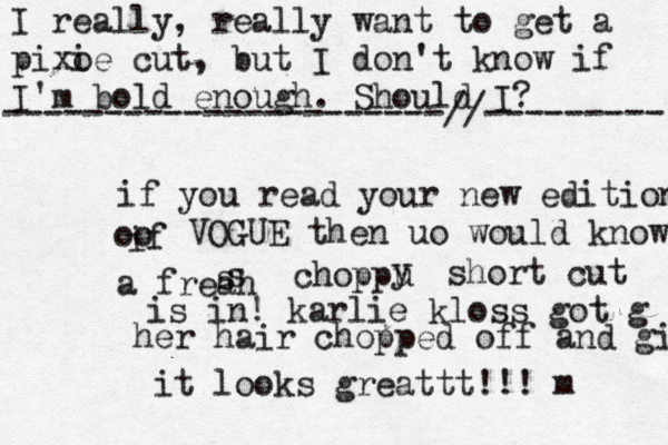 I really, really want to get a pixo ie cut, but I don't know if I'm bold enough. Should I? ----------------------//--------- if you read your new edition if oo VOGUE then uo would know a freah s s choppu y short cut is in! karlie kloss got g her hair chopped off and girl it looks greattt!!! m 