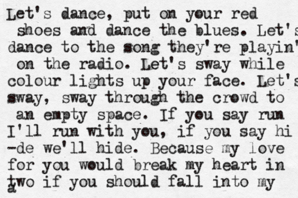 Let's dance, put on your red shoes and dance the blues. Let's dance to the song they're playin' on the radio. Let e 's sway while colour lights up your face. Let's sway, sway through the crowd to an empty space. If you say run I'll run with you, if you say hi -de we'll hide. Because my love for you would break my heart in two if you should fall into my a
