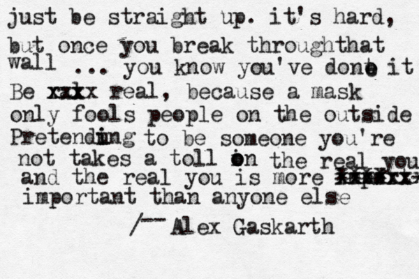 just be straight up. it's hard, but once you break throughthat wall ... you know you've dont it Be ral xxx xxxx real, because a mask only fools people on the outside Pretendung i i to be someone you're not takes a toll in o o o the real you and the real you is more import- xxxx xxxxxxx xxxxxxx important than anyone else / -- Alex Gaskarth e e e 