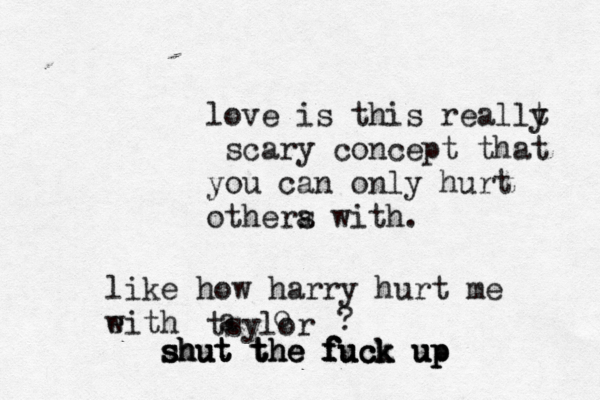 love is this reallt y scary concept that you can only hurt othera s with. like how harry hurt me eith w tsylor a o ? s s sh h hu u ut t t t t th h he e e f f f fu u uc c ck k k u u up p p 