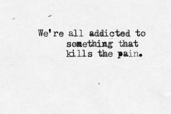 We're all addicted to sone m thing that kills the pain. 