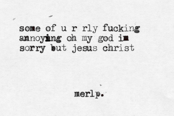 some of u r rly fucking annoyn i i ing oh my god im sorry but jesus christ merlp.