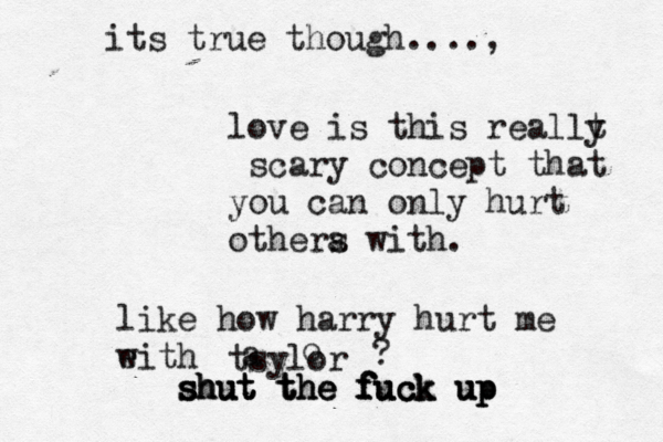 love is this reallt y scary concept that you can only hurt othera s with. like how harry hurt me eith w tsylor a o ? s s sh h hu u ut t t t t th h he e e f f f fu u uc c ck k k u u up p p its true though....,