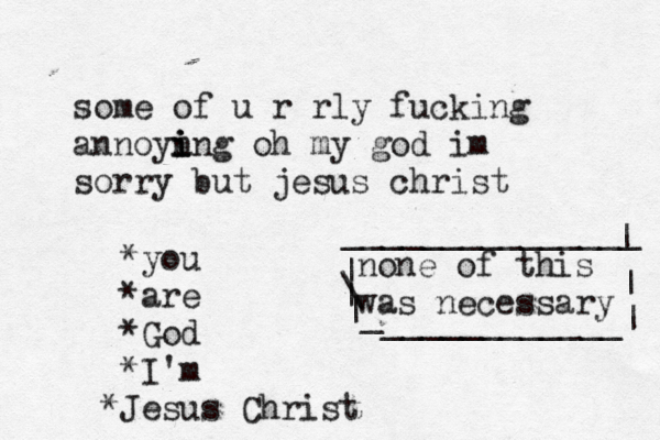 some of u r rly fucking annoyn i i ing oh my god im sorry but jesus christ *you *are *God *I'm J * esus Christ none of this was necessary | \ | | _ ____________| | | _______________ 