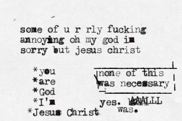 some of u r rly fucking annoyn i i ing oh my god im sorry but jesus christ *you *are *God *I'm J * esus Christ none of this was necessary | \ | | _ ____________| | | _______________ yes. ball was. g AAALLL 