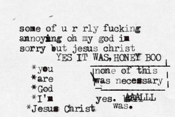 some of u r rly fucking annoyn i i ing oh my god im sorry but jesus christ *you *are *God *I'm J * esus Christ none of this was necessary | \ | | _ ____________| | | _______________ yes. ball was. g AAALLL YES IT WAS HONEY BOO ,