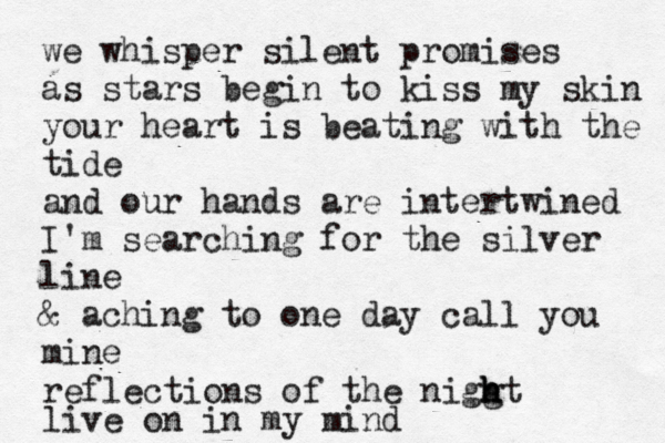 we whisper silent promises as stars begin to kiss my skin your heart is beating with the tide and our hands are intertwined I'm searching for the silver line & aching to one day call you mine reflections of the nigg h h ht live on in my mind 