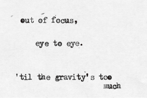 out of focus, eye to eye. 'til the gravity's too much 