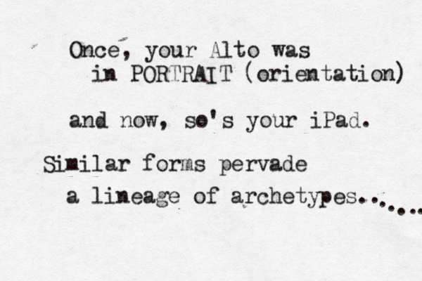 Once, your Alto was in PORTRAIT (orientation) and now, so's your iPad. Similar forms pervade a lineage of archetypes.. . . ....... ... .. .. 