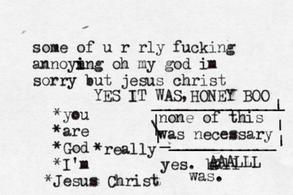 some of u r rly fucking annoyn i i ing oh my god im sorry but jesus christ *you *are *God *I'm J * esus Christ none of this was necessary | \ | | _ ____________| | | _______________ yes. ball was. g AAALLL YES IT WAS HONEY BOO , *really