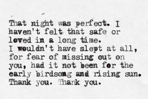 That night was perfect. I haven't felt that safe or loved in a long time. I wouldn't have slept at all, for fear of missing out on you , had it not been for the early birdsong and rising sun. Thank you. Thank you.