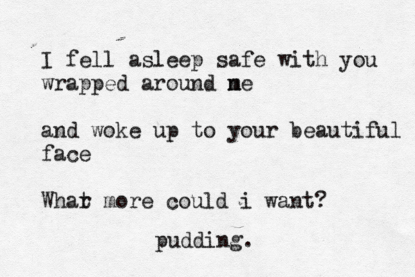 I fell asleep safe with you wrapped around ne m and woke up to your beautiful face Whar t more could i want? pudding.