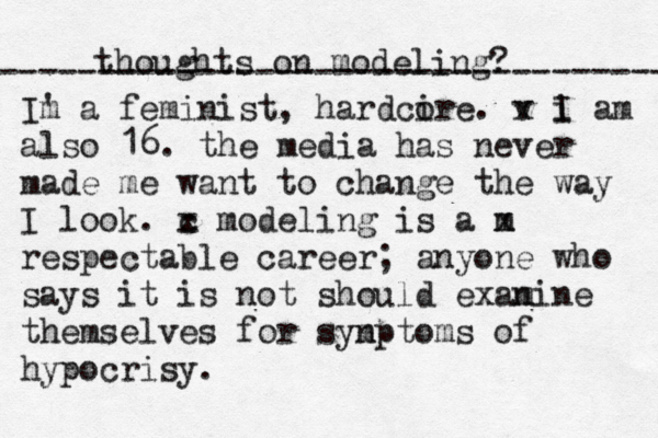 thoughts on modeling? Im ' a feminist, hardci ore. v x i I am also 16. the media has never made me want to change the way I look. c x modeling is a m x respectable career; anyone who says it is not should exan mine themselves for syn mptoms of hypocrisy. ---------------------------------- 