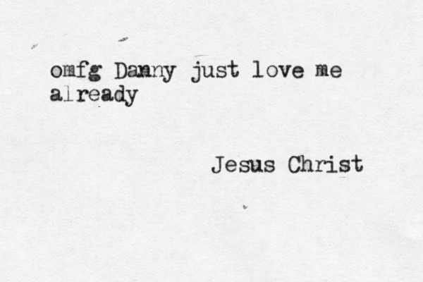 omfg Danny just love me already Jesus Christ 