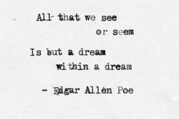 All that we see or seem Is but a dream within a dream - Edgar Allen Poe 