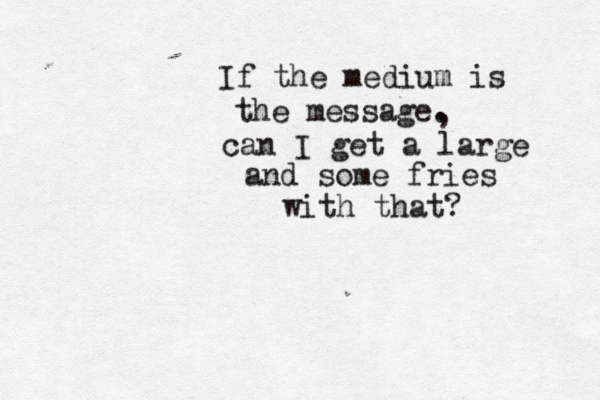 If the medium is the message. , can I get a large and some fries with that? 