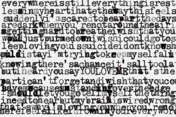 everywhereisstilleverythingisrest lessinmyheartihatethat ew w waythisfeels suddenlyi'mscaredtobeapartthedays aredarkwhenyou'renotaroundtheairi sgettinghardtobreatheiwishthatyou wpul oldjustput rmedoen w wniwishicouldgotos leeplovingyouissuicideidontknoe e w wsh pilf ou uld distayi'mtryibg n ngtokr e eepmyselfalu i ive knowingthere'sachanceit'salltoolate butiheardyousayYOULOVEMR Etht at'sthe partican'tforgetandiwishthatyoucou ld s savemw e e ecauseim smstandubf in i in ng g fovertheedge i shiuld ouldletyougotellmyselfthethings ineedtohearbutmybrainiswiredwrong that'swhyi'mlovingyouwhenyou'renot herefeelslikeidrowninyoureveryword 
