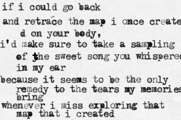 if i could go back and retrace the map i once creates d on your body, i'd make sure to take a sampling of yh t t t t t e sweet song you whispered in my ear because it seems to be the only remedy to the tears my memories bring whenever i miss exploring that map that i created 