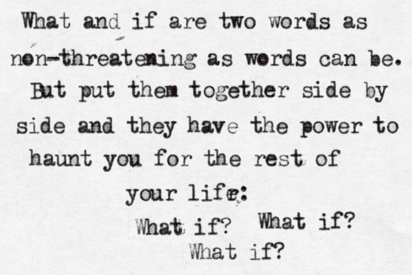 What and if are two words as non-threatening as words can be. But put them together side by side and they have the power to haunt you for the rest of your lifr e: What if? What if? What if? 