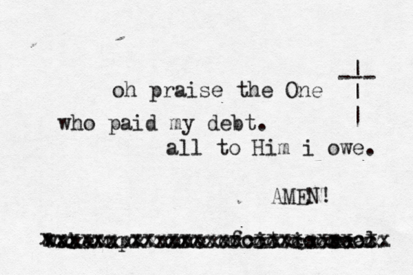 oh praise the One who paid my debt. all to Him i owe. --- | | | wake up. none of it is e real. x xxxxxxxxxxxxxxxxcccxcccccccx xxxxxx xxxxxxxxccxxxxxxxxcxx xxxxxxxxxxxxxxxxxxxxcxxxxxx AMEN! 