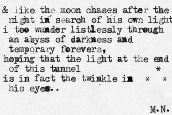 & like the moon chases after the night in search of his own light i too wander listlessly through an abyss of darkness and temporary forevers, hoping that the light at the end of this tunnel is in fact the twinkle im n n n his eyes.. M.N. * * * 