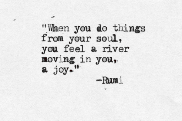 "When you do things from your soul, you feel a river moving in you, a joy." -Rumi 