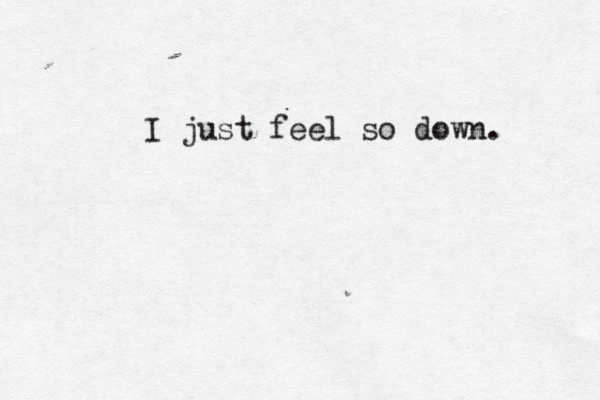 I just feel so down. 