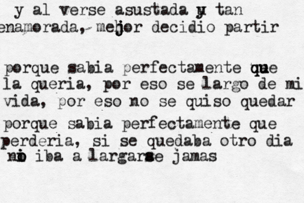 y al verse asustada u y y tan enamorada, meh j j jor decidio partir porque sabia perfectamente ue q qu u ue la queria, por eso se largo de mi vida, por eso no se quiso quedar porque sabia perfectamente que perderia, si se quedaba otro dia ni o i o o iba a largarae s s jamas 