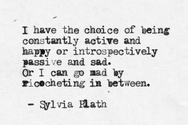 I have the choice of being constantly active and happy or introspectively passive and sad. Or I can go mad by ricocheting in between. - Sylvia Plath 