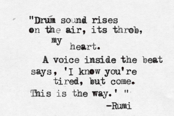 "Drum sound rises on the air, its throb, my heart. A voice inside the beat says , 'I know you're tired, but come. This is the way.' " -Rumi 