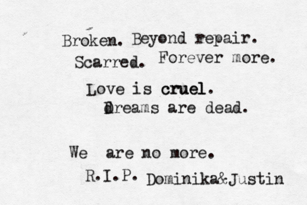 Broken . Beyond repair. Scarred . Forever more. Love is cruel cruel. dreams are dead. D We are no more. R.I.P. Dominika&Justin 