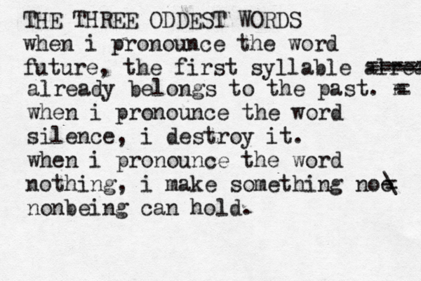 THE THREE ODDEST WORDS when i pronounce the word future, the first syllable already ----- already belongs to the past. m - when i pronounce the word silence, i destroy it. when i pronounce the word nothing, i make something noo - nonbeing can hold. ~~~ ===== = = • • \ 