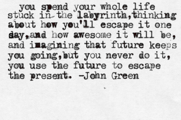 you spend your whole life stuck in the labyrinth,thinking about how you'll escape it one s day,and how awesome it will be, and imagining that future keeps you going,but you never do it, you use the future to escape the present. -John Green 