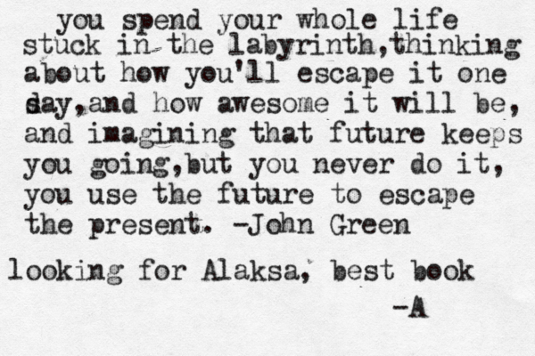 you spend your whole life stuck in the labyrinth,thinking about how you'll escape it one s day,and how awesome it will be, and imagining that future keeps you going,but you never do it, you use the future to escape the present. -John Green looking for Alaksa, best book -A 