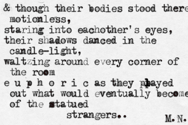 & though their bodies stood there motionless, staring into eachother's eyes, their shadows danced in the candle-light, waltzing around every corner of the roo m e u p h o r i c as they pp l l layed out what would eventually become of the statued strangers.. M.N. 