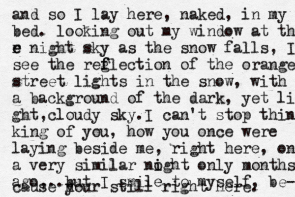 and so I lay here, naked, in my bed. looking out my window at the r e e night sky as the snow falls , I see the reg f flection of the orange street lights in the snow, with a background of the dark, yet li ght c , loudy sky.I can't stop thin king of you, how you once were laying beside me, right here, on a very similar no i ight only months ago,..but I smile to myself, be- cause n your still right here. 