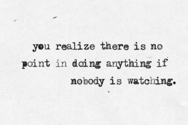 you realize there is no point in doing anything if nobody is watching. 