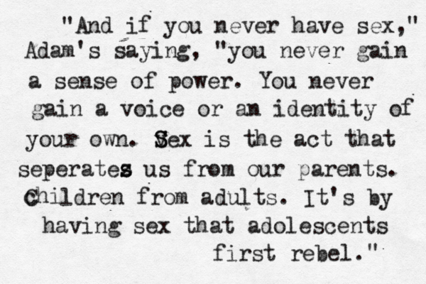 "And if you never have sex," Adam's saying, "you never gain a sense of power. You never gain a voice or an identity of your own. v S Sex is the act that seperatez s s us from our parents. chi C ldren from adults. It's by having sex that adolescents first rebel. " 