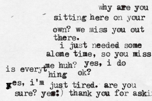 why are you sitting here on your own? we miss you out there. i just needed some alone time, so you miss me huh? yes, i do is everyt hing ok? u y y y y g es, i'm just tired. are you sure? yes:) thank you for askinh 
