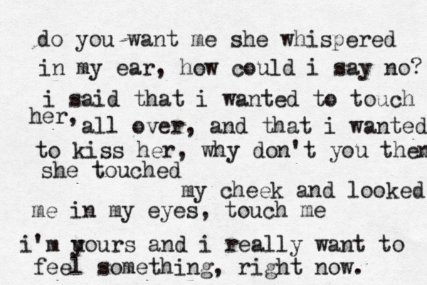 do you want me she whispered in my ear, how could i say no? i said that i wanted to touch her, all over, and that i wanted to kiss her, why don't you then? she touched my cheek and looked me in my eyes, touch me i'm u yours and i really want to feel something, right now. 
