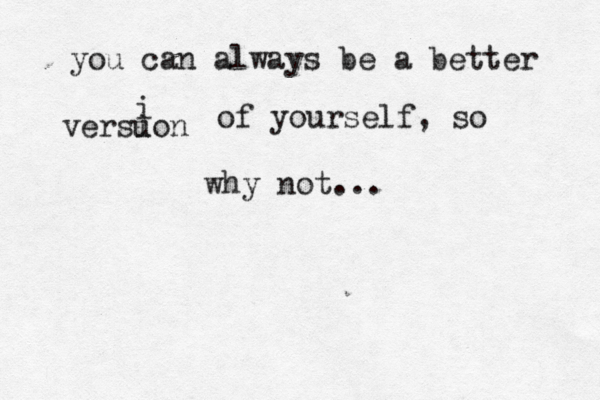you can always be a better versuon i i of yourself, so why not...