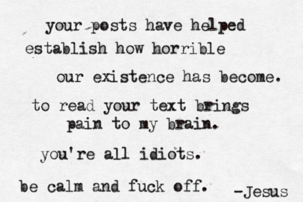 your posts have helped establish how horrible our existence has become. to read your text brings pain to my brain. you're all idiots. be calm and fuck off. -Jesus 