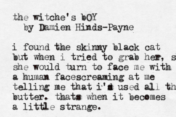 the witche's bOY by Damien Hinds-Payne i found the skinny black cat but when i tried to grab her, she she would turn to face me with a human facescreaming at me telling me that i's d used all the m butter. thats when it becomes a little strange. 