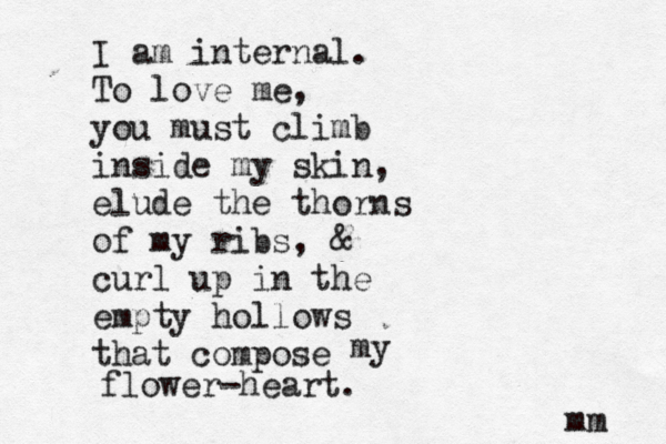 I am internal. To love me, you must climb inside my skin, elude the thorns of my ribs, & curl up in the empty hollows that compose my flower-heart. mm 