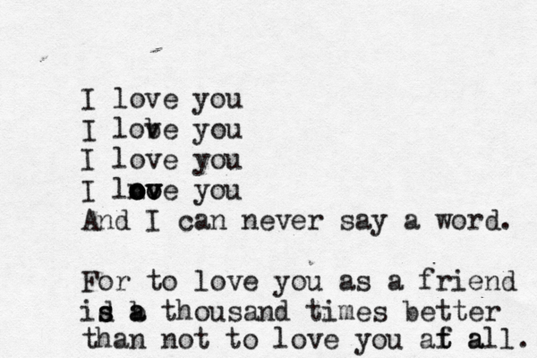 oh praise the One who paid my debt. all to Him i owe. --- | | | wake up. none of it is e real. I love you I lob ve you I love you I lno oo ov ov ove you And I can never say a word. For to love you as a friend id a s s b a thousand times better than not to love you af a t t all. 