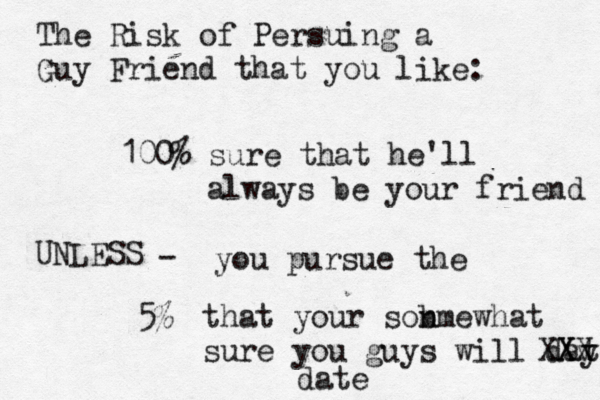 The Risk of Persuing a Guy Friend that you like: 100% sure that he'll a lways be your friend UNLESS - you pursue the 5% that your son m bmewhat sure you guys will day te X X X v X date