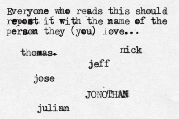 Everyone who reads this should rr e e epost it with the name of the pera s s son they (you) love... jose nick JONOTHAN thomas. jeff julin an 